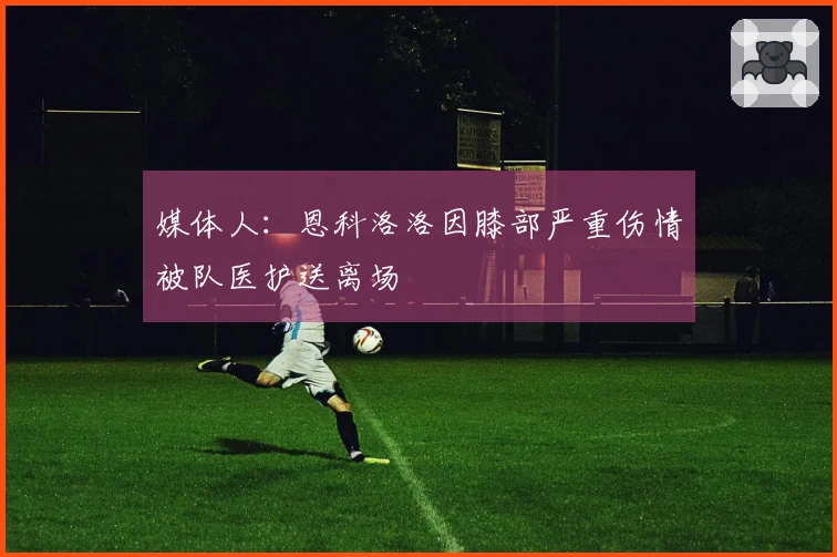 媒体人：恩科洛洛因膝部严重伤情被队医护送离场