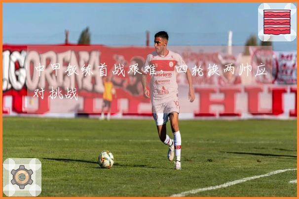 中甲教练首战艰难，四轮换两帅应对挑战