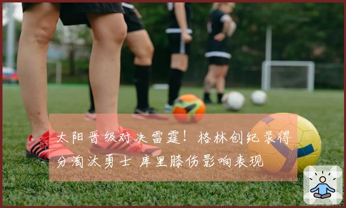 太阳晋级对决雷霆！格林创纪录得分淘汰勇士 库里膝伤影响表现