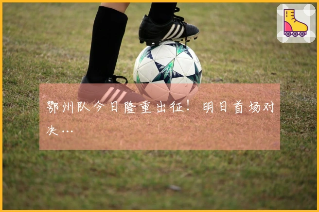 鄂州队今日隆重出征！明日首场对决…