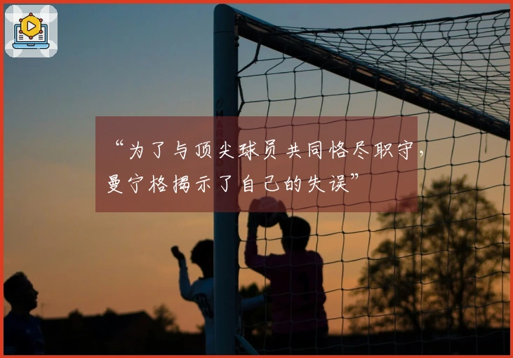 “为了与顶尖球员共同恪尽职守，曼宁格揭示了自己的失误”