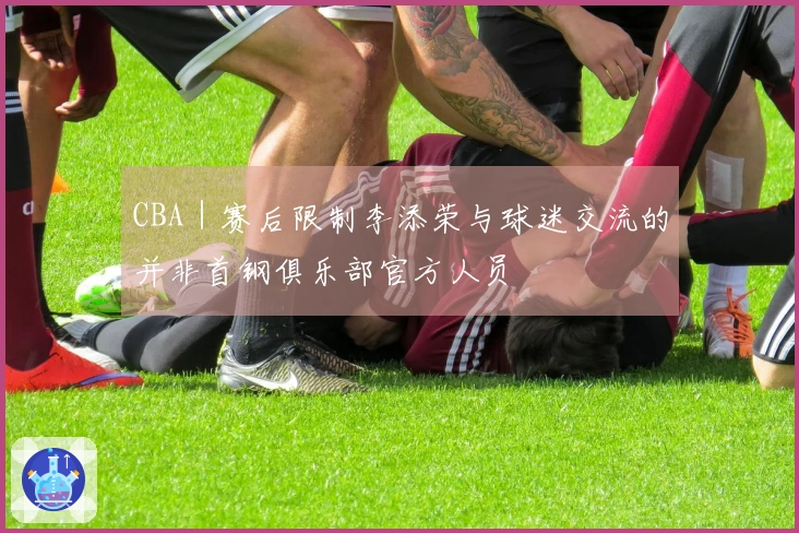 CBA｜赛后限制李添荣与球迷交流的并非首钢俱乐部官方人员