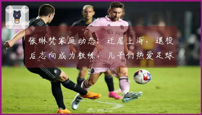 张琳梵家庭动态：迁居上海，退役后志向成为教练，儿子们热爱足球