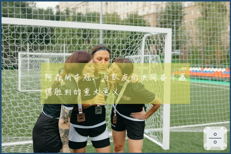 阿森纳夺冠：与队友们共同奋斗赢得胜利的重大意义