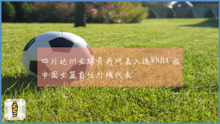 四川达州女球员冉珂嘉入选WNBA 成中国女篮首位外线代表