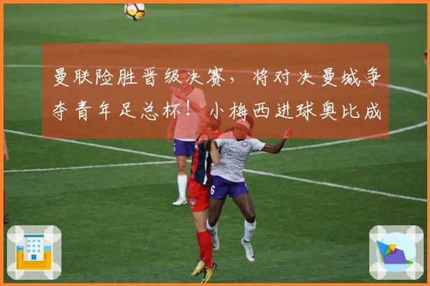 曼联险胜晋级决赛，将对决曼城争夺青年足总杯！小梅西进球奥比成关键