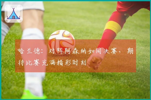 哈兰德：对阵阿森纳如同决赛，期待比赛充满精彩时刻