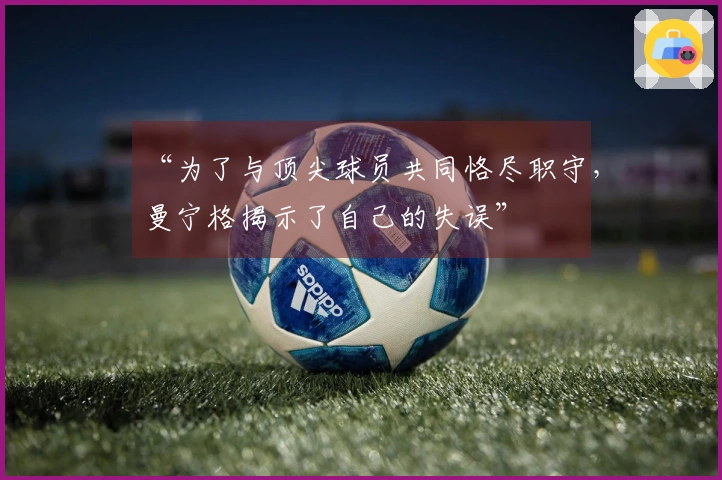 “为了与顶尖球员共同恪尽职守，曼宁格揭示了自己的失误”