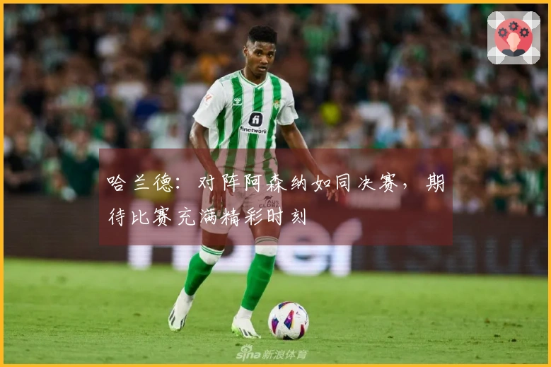 哈兰德：对阵阿森纳如同决赛，期待比赛充满精彩时刻