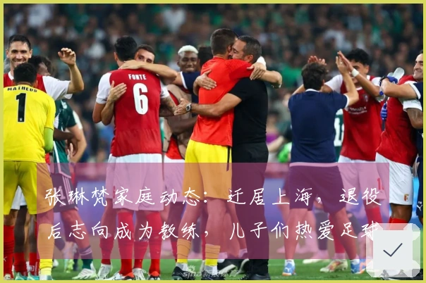 张琳梵家庭动态：迁居上海，退役后志向成为教练，儿子们热爱足球