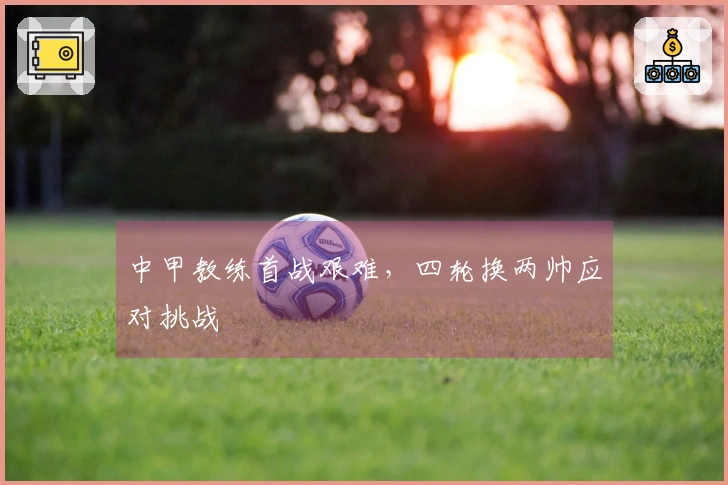 中甲教练首战艰难，四轮换两帅应对挑战