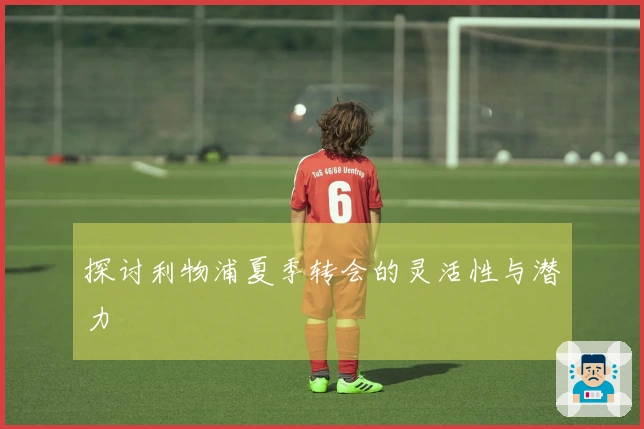 探讨利物浦夏季转会的灵活性与潜力