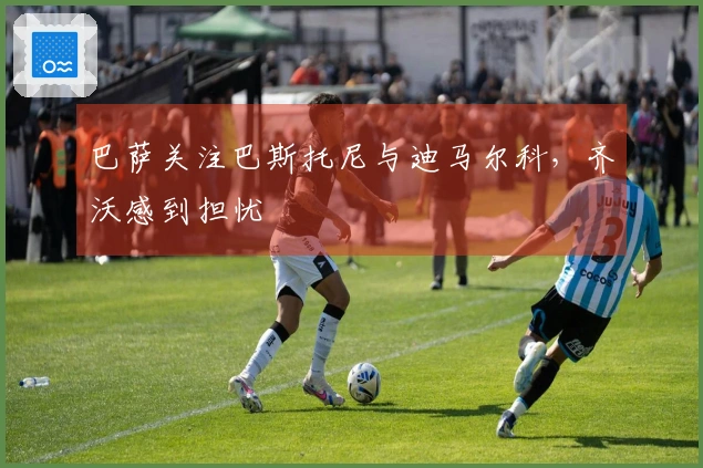 巴萨关注巴斯托尼与迪马尔科，齐沃感到担忧