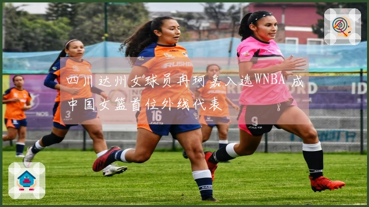 四川达州女球员冉珂嘉入选WNBA 成中国女篮首位外线代表