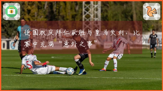 德国欢庆拜仁获胜与皇马失利,比赛中充满“意外之事”
