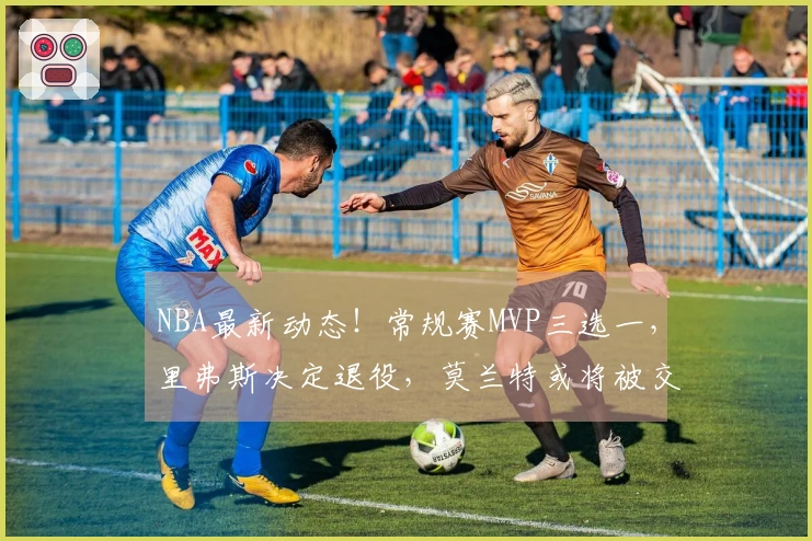 NBA最新动态！常规赛MVP三选一，里弗斯决定退役，莫兰特或将被交易至太阳队