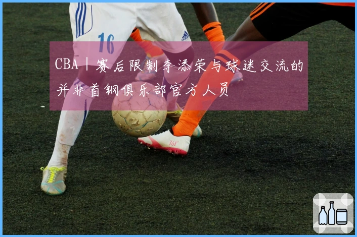 CBA｜赛后限制李添荣与球迷交流的并非首钢俱乐部官方人员