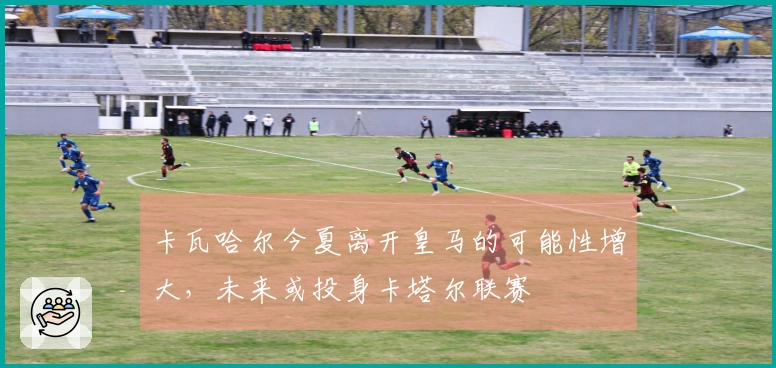 卡瓦哈尔今夏离开皇马的可能性增大，未来或投身卡塔尔联赛