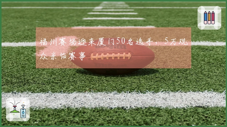 福州赛场迎来厦门50名选手，5万观众亲临赛事