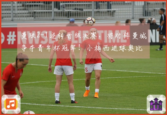 曼联2-1逆转晋级决赛,将对阵曼城争夺青年杯冠军!小梅西进球奥比成关键