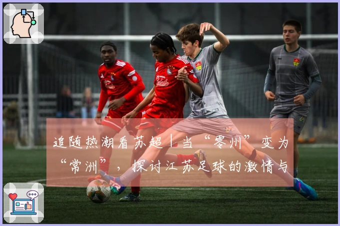 追随热潮看苏超｜当“零州”变为“常洲”，探讨江苏足球的激情与竞争！