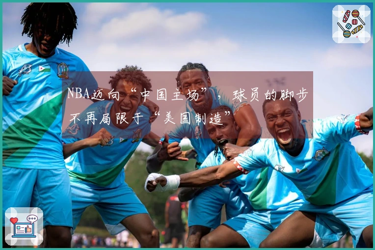 NBA迈向“中国主场”，球员的脚步不再局限于“美国制造”