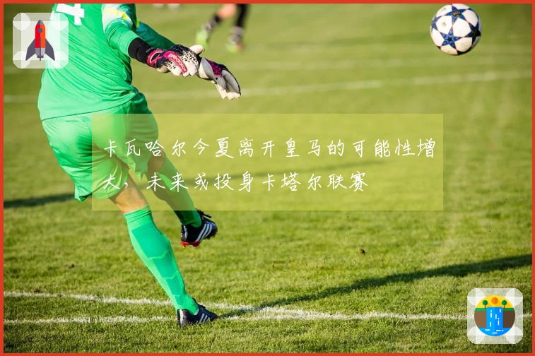 卡瓦哈尔今夏离开皇马的可能性增大，未来或投身卡塔尔联赛