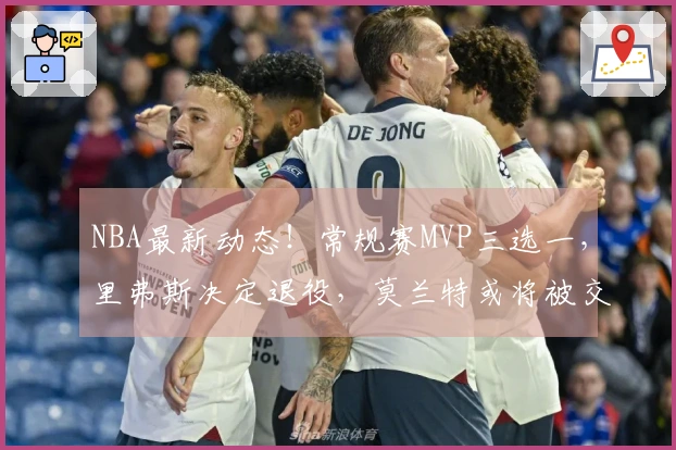 NBA最新动态！常规赛MVP三选一，里弗斯决定退役，莫兰特或将被交易至太阳队