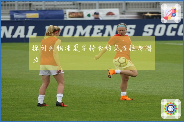 探讨利物浦夏季转会的灵活性与潜力