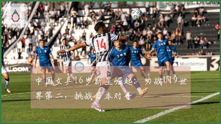 中国女乒16岁新星崛起：力战U19世界第二，挑战日本对手